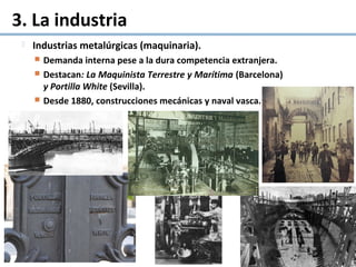 3. La industria
 Industrias metalúrgicas (maquinaria).
 Demanda interna pese a la dura competencia extranjera.
 Destacan: La Maquinista Terrestre y Marítima (Barcelona)
y Portilla White (Sevilla).
 Desde 1880, construcciones mecánicas y naval vasca.
 