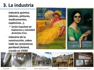 3. La industria
 Industria química
(abonos, pinturas,
medicamentos,
explosivos…).
 Unión Española de
Explosivos y Sociedad
Anónima Cros.
 Industria de la
construcción, sobre
todo las cementeras
portland (Asland,
creada en 1928).
 