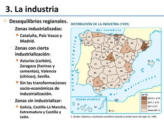 3. La industria
 Desequilibrios regionales.
 Zonas industrializadas:
 Cataluña, País Vasco y
Madrid.
 Zonas con cierta
industrialización:
 Asturias (carbón),
Zaragoza (harinas y
cementos), Valencia
(cítricos), Sevilla.
 Sin las transformaciones
socio-económicas de
industrialización.
 Zonas sin industrializar:
 Galicia, Castilla-La Mancha,
Extremadura y Castilla y
León.
 