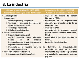 3. La industria
Inicios de la industrialización (1855-1900)
Comenzó con retraso y se habla de “fracaso”
Primer tercio del s. XX (1900-1936).
Aumenta el crecimiento industrial
• Atraso agrícola.
• Escasez de…
o Materias primas y energéticas
o Capitales y empresas (inversión en
tierra; Estado endeudado)
o Tecnología y demanda
 Minifundismo industrial.
• Política poco favorable
o Inestabilidad institucional
o Política industrial poco adecuada,
basada en el excesivo
intervencionismo, la extranjerización y
el proteccionismo (desde 1875).
 Desarrollo de la industria, pero no
modernización técnica.
• Situación exterior desfavorable
 Escasa competitividad española.
• Auge de la minería del carbón
(durante la PGM).
• Decadencia de las exportaciones
minerales por el agotamiento de las
vetas más ricas.
• Avances de 2ª RI.
• Aumento de la inversión nacional
(repatriación de capitales de ultramar,
PGM).
• Obras públicas (dictadura de Primo de
Rivera).
• Proteccionismo industrial.
En definitiva, la industrialización
española se basó en el lento
crecimiento, la pérdida de posiciones
y la vinculación a economías maduras
(F y GB).
 