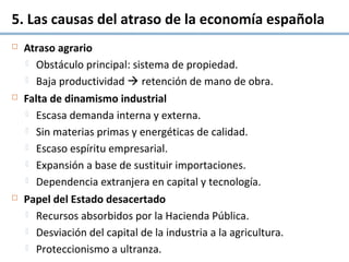 5. Las causas del atraso de la economía española
 Atraso agrario
 Obstáculo principal: sistema de propiedad.
 Baja productividad  retención de mano de obra.
 Falta de dinamismo industrial
 Escasa demanda interna y externa.
 Sin materias primas y energéticas de calidad.
 Escaso espíritu empresarial.
 Expansión a base de sustituir importaciones.
 Dependencia extranjera en capital y tecnología.
 Papel del Estado desacertado
 Recursos absorbidos por la Hacienda Pública.
 Desviación del capital de la industria a la agricultura.
 Proteccionismo a ultranza.
 