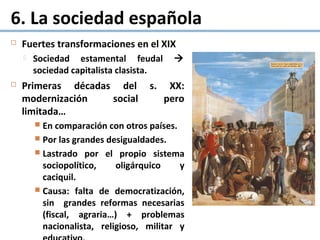 6. La sociedad española
 Fuertes transformaciones en el XIX
 Sociedad estamental feudal 
sociedad capitalista clasista.
 Primeras décadas del s. XX:
modernización social pero
limitada…
 En comparación con otros países.
 Por las grandes desigualdades.
 Lastrado por el propio sistema
sociopolítico, oligárquico y
caciquil.
 Causa: falta de democratización,
sin grandes reformas necesarias
(fiscal, agraria…) + problemas
nacionalista, religioso, militar y
 