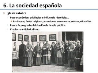  Iglesia católica
 Peso económico, privilegios e influencia ideológica…
 Patrimonio, fiestas religiosas, procesiones, sacramentos, censura, educación…
 Pese a la progresiva laicización de la vida pública.
 Creciente anticlericalismo.
6. La sociedad española
 