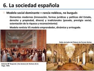  Modelo social dominante = rancia nobleza, no burgués
 Elementos modernos (innovación, formas jurídicas y políticas del Estado,
derecho y propiedad, dinero) y tradicionales (pasado, prestigio social,
ostentación de la riqueza y reconocimiento)
 Modelo rentista VS modelo emprendedor, dinámico y arriesgado.
6. La sociedad española
Salón de baile del Palacio de Fernán Núñez
Antonio Mª Esquivel, Una lectura de Ventura de la
Vega, 1845.
 