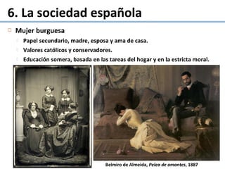 Mujer burguesa
 Papel secundario, madre, esposa y ama de casa.
 Valores católicos y conservadores.
 Educación somera, basada en las tareas del hogar y en la estricta moral.
6. La sociedad española
Belmiro de Almeida, Pelea de amantes, 1887
 