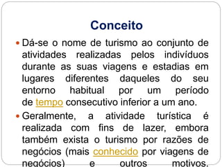 Conceito
 Dá-se o nome de turismo ao conjunto de
atividades realizadas pelos indivíduos
durante as suas viagens e estadias em
lugares diferentes daqueles do seu
entorno habitual por um período
de tempo consecutivo inferior a um ano.
 Geralmente, a atividade turística é
realizada com fins de lazer, embora
também exista o turismo por razões de
negócios (mais conhecido por viagens de
negócios) e outros motivos.
 