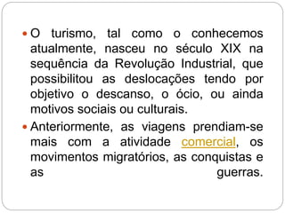  O turismo, tal como o conhecemos
atualmente, nasceu no século XIX na
sequência da Revolução Industrial, que
possibilitou as deslocações tendo por
objetivo o descanso, o ócio, ou ainda
motivos sociais ou culturais.
 Anteriormente, as viagens prendiam-se
mais com a atividade comercial, os
movimentos migratórios, as conquistas e
as guerras.
 
