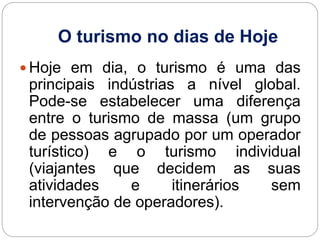 O turismo no dias de Hoje
 Hoje em dia, o turismo é uma das
principais indústrias a nível global.
Pode-se estabelecer uma diferença
entre o turismo de massa (um grupo
de pessoas agrupado por um operador
turístico) e o turismo individual
(viajantes que decidem as suas
atividades e itinerários sem
intervenção de operadores).
 