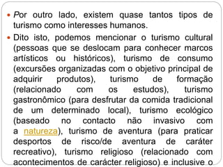  Por outro lado, existem quase tantos tipos de
turismo como interesses humanos.
 Dito isto, podemos mencionar o turismo cultural
(pessoas que se deslocam para conhecer marcos
artísticos ou históricos), turismo de consumo
(excursões organizadas com o objetivo principal de
adquirir produtos), turismo de formação
(relacionado com os estudos), turismo
gastronômico (para desfrutar da comida tradicional
de um determinado local), turismo ecológico
(baseado no contacto não invasivo com
a natureza), turismo de aventura (para praticar
desportos de risco/de aventura de caráter
recreativo), turismo religioso (relacionado com
acontecimentos de carácter religioso) e inclusive o
 
