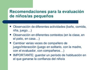 Recomendaciones para la evaluación de niños/as pequeños Observación de diferentes actividades (baño, comida, riña, juego…) Observación en diferentes contextos (en la clase, en el patio, en casa…) Cambiar varias veces de compañero de juego/interacción (juego en solitario, con la madre, con el evaluador, con compañeros…) IMPORTANTE: guardar un período de habituación en el que ganarse la confianza del niño/a 