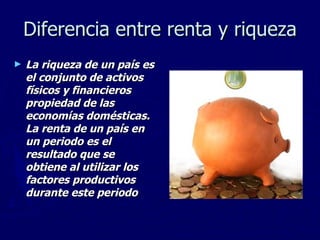 Diferencia entre renta y riqueza La riqueza de un país es el conjunto de activos físicos y financieros propiedad de las economías domésticas. La renta de un país en un periodo es el resultado que se obtiene al utilizar los factores productivos durante este periodo 