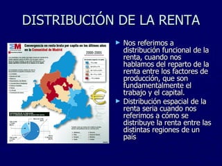 DISTRIBUCIÓN DE LA RENTA Nos referimos a distribución funcional de la renta, cuando nos hablamos del reparto de la renta entre los factores de producción, que son fundamentalmente el trabajo y el capital. Distribución espacial de la renta seria cuando nos referimos a cómo se distribuye la renta entre las distintas regiones de un país 