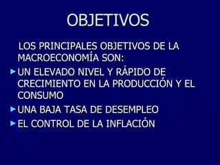 OBJETIVOS   LOS PRINCIPALES OBJETIVOS DE LA MACROECONOMÍA SON: UN ELEVADO NIVEL Y RÁPIDO DE CRECIMIENTO EN LA PRODUCCIÓN Y EL CONSUMO UNA BAJA TASA DE DESEMPLEO EL CONTROL DE LA INFLACIÓN 