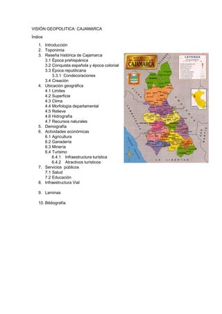 VISIÓN GEOPOLITICA: CAJAMARCA
Índice
1. Introducción
2. Toponimia
3. Reseña histórica de Cajamarca
3.1 Época prehispánica
3.2 Conquista española y época colonial
3.3 Época republicana
3.3.1 Condecoraciones
3.4 Creación
4. Ubicación geográfica
4.1 Limites
4.2 Superficie
4.3 Clima
4.4 Morfología departamental
4.5 Relieve
4.6 Hidrografía
4.7 Recursos naturales
5. Demografía
6. Actividades económicas
6.1 Agricultura
6.2 Ganadería
6.3 Minería
6.4 Turismo
6.4.1 Infraestructura turística
6.4.2 Atractivos turísticos
7. Servicios públicos
7.1 Salud
7.2 Educación
8. Infraestructura Vial
9. Laminas
10. Bibliografía

 