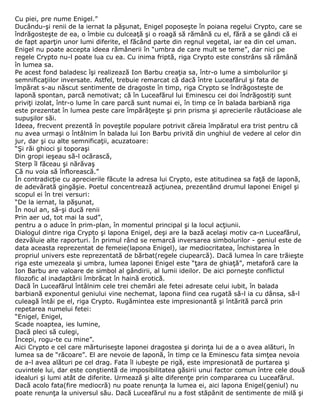 Cu piei, pre nume Enigel.”
Ducându-şi renii de la iernat la păşunat, Enigel poposeşte în poiana regelui Crypto, care se
îndrăgosteşte de ea, o îmbie cu dulceaţă şi o roagă să rămână cu el, fără a se gândi că ei
de fapt aparţin unor lumi diferite, el făcând parte din regnul vegetal, iar ea din cel uman.
Enigel nu poate accepta ideea rămânerii în “umbra de care mult se teme”, dar nici pe
regele Crypto nu-l poate lua cu ea. Cu inima friptă, riga Crypto este constrâns să rămână
în lumea sa.
Pe acest fond baladesc îşi realizează Ion Barbu creaţia sa, într-o lume a simbolurilor şi
semnificaţiilor inversate. Astfel, trebuie remarcat că dacă între Luceafărul şi fata de
împărat s-au născut sentimente de dragoste în timp, riga Crypto se îndrăgosteşte de
laponă spontan, parcă nemotivat; că în Luceafărul lui Eminescu cei doi îndrăgostiţi sunt
priviţi izolat, într-o lume în care parcă sunt numai ei, în timp ce în balada barbiană riga
este prezentat în lumea peste care împărăţeşte şi prin prisma şi aprecierile răutăcioase ale
supuşilor săi.
Ideea, frecvent prezentă în poveştile populare potrivit căreia împăratul era trist pentru că
nu avea urmaşi o întâlnim în balada lui Ion Barbu privită din unghiul de vedere al celor din
jur, dar şi cu alte semnificaţii, acuzatoare:
“Şi răi ghioci şi toporaşi
Din gropi ieşeau să-l ocărască,
Sterp îl făceau şi nărăvaş
Că nu voia să înflorească.”
În contradicţie cu aprecierile făcute la adresa lui Crypto, este atitudinea sa faţă de laponă,
de adevărată gingăşie. Poetul concentrează acţiunea, prezentând drumul laponei Enigel şi
scopul ei în trei versuri:
“De la iernat, la păşunat,
În noul an, să-şi ducă renii
Prin aer ud, tot mai la sud”,
pentru a o aduce în prim-plan, în momentul principal şi la locul acţiunii.
Dialogul dintre riga Crypto şi lapona Enigel, deşi are la bază acelaşi motiv ca-n Luceafărul,
dezvăluie alte raporturi. În primul rând se remarcă inversarea simbolurilor - geniul este de
data aceasta reprezentat de femeie(lapona Enigel), iar mediocritatea, închistarea în
propriul univers este reprezentată de bărbat(regele ciupearcă). Dacă lumea în care trăieşte
riga este umezeala şi umbra, lumea laponei Enigel este “ţara de ghiaţă”, metaforă care la
Ion Barbu are valoare de simbol al gândirii, al lumii ideilor. De aici porneşte conflictul
filozofic al inadaptării îmbrăcat în haină erotică.
Dacă în Luceafărul întâlnim cele trei chemări ale fetei adresate celui iubit, în balada
barbiană exponentul geniului vine nechemat, lapona fiind cea rugată să-l ia cu dânsa, să-l
culeagă întâi pe el, riga Crypto. Rugămintea este impresionantă şi întărită parcă prin
repetarea numelui fetei:
“Enigel, Enigel,
Scade noaptea, ies lumine,
Dacă pleci să culegi,
Începi, rogu-te cu mine”.
Aici Crypto e cel care mărturiseşte laponei dragostea şi dorinţa lui de a o avea alături, în
lumea sa de “răcoare”. El are nevoie de laponă, în timp ce la Eminescu fata simţea nevoia
de a-l avea alături pe cel drag. Fata îl iubeşte pe rigă, este impresionată de purtarea şi
cuvintele lui, dar este conştientă de imposibilitatea găsirii unui factor comun între cele două
idealuri şi lumi atât de diferite. Urmează şi alte diferenţe prin compararea cu Luceafărul.
Dacă acolo fata(fire mediocră) nu poate renunţa la lumea ei, aici lapona Enigel(geniul) nu
poate renunţa la universul său. Dacă Luceafărul nu a fost stăpânit de sentimente de milă şi
 