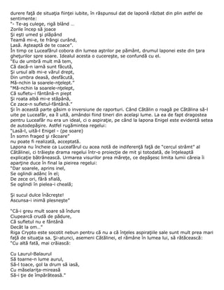 durere faţă de situaţia fiinţei iubite, în răspunsul dat de laponă răzbat din plin astfel de
sentimente:
“- Te-aş culege, rigă blând …
Zorile încep să joace
Şi eşti umed şi plăpând
Teamă mi-e, te frângi curând,
Lasă. Aşteaptă de te coace”.
În timp ce Luceafărul cobora din lumea aştrilor pe pământ, drumul laponei este din ţara
gheţurilor spre soare. Idealul acesta o cucereşte, se confundă cu el.
“Eu de umbră mult mă tem,
Că dacă-n iarnă sunt făcută,
Şi ursul alb mi-e vărul drept,
Din umbra deasă, desfăcută,
Mă-nchin la soarele-nţelept.”
“Mă-nchin la soarele-nţelept,
Că sufletu-i fântână-n piept
Şi roata albă mi-e stăpână,
Ce zace-n sufletul-fântână.”
Şi în această parte găsim o inversiune de raporturi. Când Cătălin o roagă pe Cătălina să-l
uite pe Luceafăr, ea îl uită, amândoi fiind tineri din acelaşi lume. La ea de fapt dragostea
pentru Luceafăr nu era un ideal, ci o aspiraţie, pe când la lapona Enigel este evidentă setea
de autodepăşire. Astfel rugămintea regelui:
“Lasă-l, uită-l Enigel - (pe soare)
În somn fraged şi răcoare”
nu poate fi realizată, acceptată.
Lapona nu încheie ca Luceafărul cu acea notă de indiferenţă faţă de “cercul strâmt” al
Cătălinei, ci trăieşte drama regelui într-o proiecţie de mit şi totodată, de înţeleaptă
explicaţie bătrânească. Urmarea visurilor prea măreţe, ce depăşesc limita lumii căreia îi
aparţine duce în final la pieirea regelui:
“Dar soarele, aprins inel,
Se oglindi adânc în el;
De zece ori, fără sfială,
Se oglindi în pielea-i cheală;

Şi sucul dulce înăcreşte!
Ascunsa-i inimă plesneşte”

“Că-i greu mult soare să îndure
Ciupearcă crudă de pădure,
Că sufletul nu e fântână
Decât la om…”
Riga Crypto este socotit nebun pentru că nu a că înţeles aspiraţiile sale sunt mult prea mari
faţă de situaţia sa. Şi-atunci, asemeni Cătălinei, el rămâne în lumea lui, să rătăcească:
“Cu altă fată, mai crăiască:

Cu Laurul-Balaurul
Să toarne-n lume aurul,
Să-l toace, gol la drum să iasă,
Cu măselariţa-mireasă
Să-i ţie de împărăteasă.”
 
