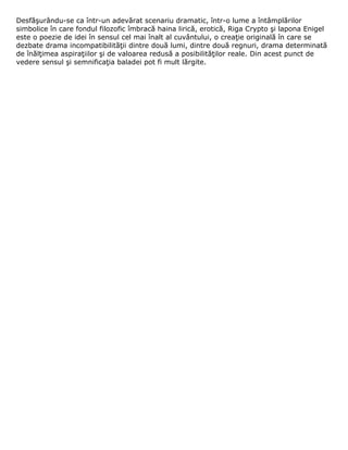 Desfăşurându-se ca într-un adevărat scenariu dramatic, într-o lume a întâmplărilor
simbolice în care fondul filozofic îmbracă haina lirică, erotică, Riga Crypto şi lapona Enigel
este o poezie de idei în sensul cel mai înalt al cuvântului, o creaţie originală în care se
dezbate drama incompatibilităţii dintre două lumi, dintre două regnuri, drama determinată
de înălţimea aspiraţiilor şi de valoarea redusă a posibilităţilor reale. Din acest punct de
vedere sensul şi semnificaţia baladei pot fi mult lărgite.
 