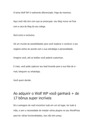 O tema Wolf WP é realmente diferenciado. Foge da mesmice.
Aqui você não tem com que se preocupar: seu blog nunca vai ficar
com a cara do blog do seu colega.
Será único e exclusivo.
Há um mundo de possibilidades para você explorar e construir o seu
negócio online de acordo com a sua estratégia e personalidade.
Imagina você, até os botões você poderá customizar.
E mais, você pode capturar seu lead levando para a sua lista de e-
mail, telegram ou whatsApp.
Você quem decide.
Ao adquirir o Wolf WP você ganhará + de
17 bônus super incríveis
Só a vantagem de você encontrar tudo em um só lugar, ter tudo à
mão, e sem a necessidade de instalar vários plugins no seu WordPress
para ter várias funcionalidades, isso não tem preço.
 