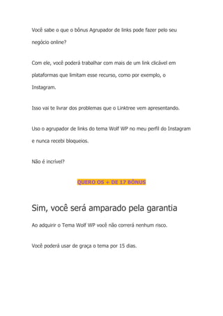Você sabe o que o bônus Agrupador de links pode fazer pelo seu
negócio online?
Com ele, você poderá trabalhar com mais de um link clicável em
plataformas que limitam esse recurso, como por exemplo, o
Instagram.
Isso vai te livrar dos problemas que o Linktree vem apresentando.
Uso o agrupador de links do tema Wolf WP no meu perfil do Instagram
e nunca recebi bloqueios.
Não é incrível?
QUERO OS + DE 17 BÔNUS
Sim, você será amparado pela garantia
Ao adquirir o Tema Wolf WP você não correrá nenhum risco.
Você poderá usar de graça o tema por 15 dias.
 