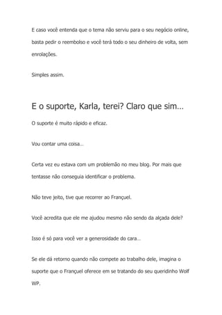 E caso você entenda que o tema não serviu para o seu negócio online,
basta pedir o reembolso e você terá todo o seu dinheiro de volta, sem
enrolações.
Simples assim.
E o suporte, Karla, terei? Claro que sim…
O suporte é muito rápido e eficaz.
Vou contar uma coisa…
Certa vez eu estava com um problemão no meu blog. Por mais que
tentasse não conseguia identificar o problema.
Não teve jeito, tive que recorrer ao Françuel.
Você acredita que ele me ajudou mesmo não sendo da alçada dele?
Isso é só para você ver a generosidade do cara…
Se ele dá retorno quando não compete ao trabalho dele, imagina o
suporte que o Françuel oferece em se tratando do seu queridinho Wolf
WP.
 