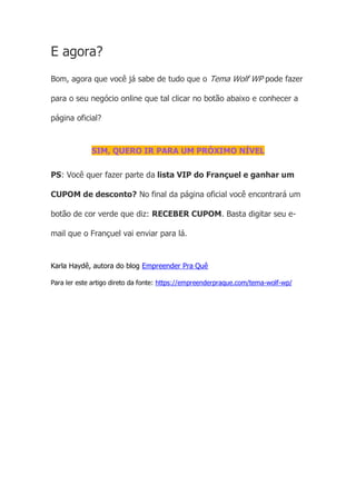E agora?
Bom, agora que você já sabe de tudo que o Tema Wolf WP pode fazer
para o seu negócio online que tal clicar no botão abaixo e conhecer a
página oficial?
SIM, QUERO IR PARA UM PRÓXIMO NÍVEL
PS: Você quer fazer parte da lista VIP do Françuel e ganhar um
CUPOM de desconto? No final da página oficial você encontrará um
botão de cor verde que diz: RECEBER CUPOM. Basta digitar seu e-
mail que o Françuel vai enviar para lá.
Karla Haydê, autora do blog Empreender Pra Quê
Para ler este artigo direto da fonte: https://empreenderpraque.com/tema-wolf-wp/
 