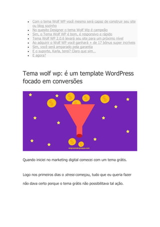 • Com o tema Wolf WP você mesmo será capaz de construir seu site
ou blog sozinho
• No quesito Designer o tema Wolf Wp é campeão
• Sim, o Tema Wolf WP é bom, é responsivo e rápido
• Tema Wolf WP 2.0.6 levará seu site para um próximo nível
• Ao adquirir o Wolf WP você ganhará + de 17 bônus super incríveis
• Sim, você será amparado pela garantia
• E o suporte, Karla, terei? Claro que sim…
• E agora?
Tema wolf wp: é um template WordPress
focado em conversões
Quando iniciei no marketing digital comecei com um tema grátis.
Logo nos primeiros dias o stress começou, tudo que eu queria fazer
não dava certo porque o tema grátis não possibilitava tal ação.
 