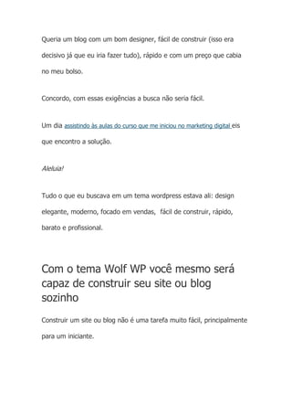 Queria um blog com um bom designer, fácil de construir (isso era
decisivo já que eu iria fazer tudo), rápido e com um preço que cabia
no meu bolso.
Concordo, com essas exigências a busca não seria fácil.
Um dia assistindo às aulas do curso que me iniciou no marketing digital eis
que encontro a solução.
Aleluia!
Tudo o que eu buscava em um tema wordpress estava ali: design
elegante, moderno, focado em vendas, fácil de construir, rápido,
barato e profissional.
Com o tema Wolf WP você mesmo será
capaz de construir seu site ou blog
sozinho
Construir um site ou blog não é uma tarefa muito fácil, principalmente
para um iniciante.
 