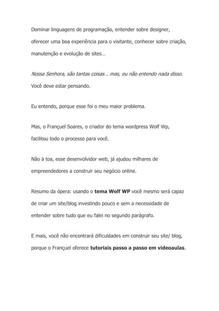 Dominar linguagens de programação, entender sobre designer,
oferecer uma boa experiência para o visitante, conhecer sobre criação,
manutenção e evolução de sites…
Nossa Senhora, são tantas coisas… mas, eu não entendo nada disso.
Você deve estar pensando.
Eu entendo, porque esse foi o meu maior problema.
Mas, o Françuel Soares, o criador do tema wordpress Wolf Wp,
facilitou todo o processo para você.
Não à toa, esse desenvolvidor web, já ajudou milhares de
empreendedores a construir seu negócio online.
Resumo da ópera: usando o tema Wolf WP você mesmo será capaz
de criar um site/blog investindo pouco e sem a necessidade de
entender sobre tudo que eu falei no segundo parágrafo.
E mais, você não encontrará dificuldades em construir seu site/ blog,
porque o Françuel oferece tutoriais passo a passo em videoaulas.
 
