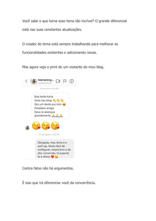 Você sabe o que torna esse tema tão incrível? O grande diferencial
está nas suas constantes atualizações.
O criador do tema está sempre trabalhando para melhorar as
funcionalidades existentes e adicionando novas.
Mas agora veja o print de um visitante do meu blog.
Contra fatos não há argumentos.
É isso que irá diferenciar você da concorrência.
 