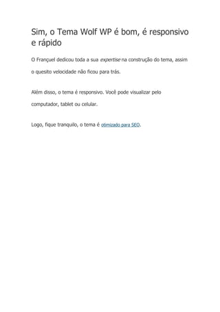 Sim, o Tema Wolf WP é bom, é responsivo
e rápido
O Françuel dedicou toda a sua expertise na construção do tema, assim
o quesito velocidade não ficou para trás.
Além disso, o tema é responsivo. Você pode visualizar pelo
computador, tablet ou celular.
Logo, fique tranquilo, o tema é otimizado para SEO.
Único. Assertivo. Estratégico. Grátis.
 