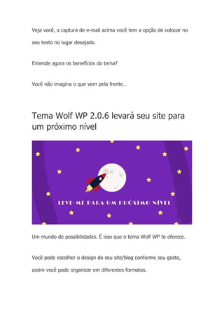 Veja você, a captura de e-mail acima você tem a opção de colocar no
seu texto no lugar desejado.
Entende agora os benefícios do tema?
Você não imagina o que vem pela frente…
Tema Wolf WP 2.0.6 levará seu site para
um próximo nível
Um mundo de possibilidades. É isso que o tema Wolf WP te oferece.
Você pode escolher o design do seu site/blog conforme seu gosto,
assim você pode organizar em diferentes formatos.
 