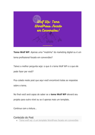 Tema Wolf WP. Apenas uma “modinha” do marketing digital ou é um
tema profissional focado em conversões?
Talvez a melhor pergunta seja: o que é o tema Wolf WP e o que ele
pode fazer por você?
Fica colado neste post que aqui você encontrará todas as respostas
sobre o tema.
No final você será capaz de saber se o tema Wolf WP elevará seu
projeto para outro nível ou se é apenas mais um template.
Continue com a leitura…
Conteúdo do Post
• Tema wolf wp: é um template WordPress focado em conversões
 