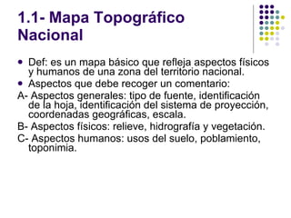 1.1- Mapa Topográfico Nacional Def: es un mapa básico que refleja aspectos físicos y humanos de una zona del territorio nacional. Aspectos que debe recoger un comentario: A- Aspectos generales: tipo de fuente, identificación de la hoja, identificación del sistema de proyección, coordenadas geográficas, escala. B- Aspectos físicos: relieve, hidrografía y vegetación. C- Aspectos humanos: usos del suelo, poblamiento, toponimia. 