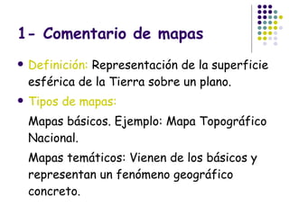 1- Comentario de mapas Definición:  Representación de la superficie esférica de la Tierra sobre un plano. Tipos de mapas: Mapas básicos. Ejemplo: Mapa Topográfico Nacional. Mapas temáticos: Vienen de los básicos y representan un fenómeno geográfico concreto. 