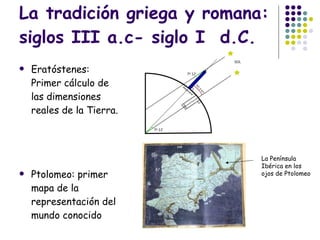 La tradición griega y romana: siglos III a.c- siglo I  d.C. Eratóstenes: Primer cálculo de las dimensiones reales de la Tierra. Ptolomeo: primer mapa de la representación del mundo conocido La Península Ibérica en los ojos de Ptolomeo 