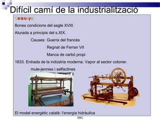 Difícil camí de la industrialització
 Catalunya:
 Bones condicions del segle XVIII.
 Aturada a principis del s.XIX.
          Causes: Guerra del francès
                   Regnat de Ferran VII
                   Manca de carbó propi
 1833. Entrada de la indústria moderna. Vapor al sector cotoner.
          mule-jennies i selfactines




 El model energètic català: l’energia hidràulica
                                       DBC
 