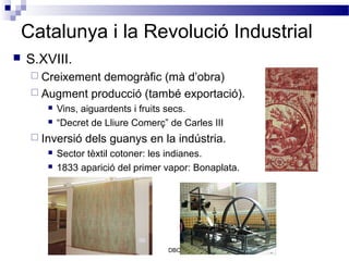 Catalunya i la Revolució Industrial
   S.XVIII.
      Creixementdemogràfic (mà d’obra)
      Augment producció (també exportació).
           Vins, aiguardents i fruits secs.
           “Decret de Lliure Comerç” de Carles III
      Inversió   dels guanys en la indústria.
           Sector tèxtil cotoner: les indianes.
           1833 aparició del primer vapor: Bonaplata.




                                      DBC
 