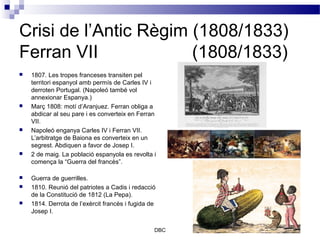 Crisi de l’Antic Règim (1808/1833)
Ferran VII             (1808/1833)
   1807. Les tropes franceses transiten pel
    territori espanyol amb permís de Carles IV i
    derroten Portugal. (Napoleó també vol
    annexionar Espanya.)
   Març 1808: motí d’Aranjuez. Ferran obliga a
    abdicar al seu pare i es converteix en Ferran
    VII.
   Napoleó enganya Carles IV i Ferran VII.
    L’arbitratge de Baiona es converteix en un
    segrest. Abdiquen a favor de Josep I.
   2 de maig. La població espanyola es revolta i
    comença la “Guerra del francès”.

   Guerra de guerrilles.
   1810. Reunió del patriotes a Cadis i redacció
    de la Constitució de 1812 (La Pepa).
   1814. Derrota de l’exèrcit francès i fugida de
    Josep I.


                                                 DBC
 
