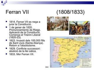 Ferran VII                                   (1808/1833)
   1814. Ferran VII es nega a
    jurar la Constitució.
   1 de gener de 1820.
    Pronunciamiento de Riego.
    Aplicació de la Constitució.
    Comença el Trienni Liberal
    (1820-23).
   1823. Invasió dels 100.000 fills
    de Sant Lluís (Santa Aliança).
    Retorn a l’absolutisme.
   1829. Conflicte successori:
    abolició de la llei sàlica.
   1833. Mor Ferran VII.



                                       DBC
 