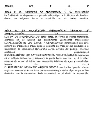 TEMAS DEL I AL V
TEMA I. EL CONCEPTO DE PREHISTORIA Y SU EVOLUCIÓN
La Prehistoria es simplemente el periodo más antiguo de la Historia del hombre,
desde sus orígenes hasta la aparición de los textos escritos.
TEMA II. LA ARQUEOLOGÍA PREHISTÓRIA: TECNICAS DE
INVESTIGACIÓN (I)
LOS DATOS ARQUEOLÓGICOS: estos datos, en forma de restos materiales,
aparecen en los lugares que denominamos yacimientos arqueológicos
LOCALIZACIÓN DE LOS DATOS: PROSPECCIONES: denominamos con este
nombre de prospección arqueológica al conjunto de trabajos que conducen a la
localización de yacimientos (fotografía aérea, estudio del paisaje, informes
geofísicos, geoquímicos…)
RECUPERACIÓN DE LOS DATOS: EXCAVACIÓN ARQUEOLÓGICA: la excavación
es un método destructivo y solamente se puede hacer una vez. Hay diferentes
maneras de actuar al iniciar una excavación (sistema de ejes y cuadrículas,
levantar nivel a nivel…)
EL REGISTRO DE LOS DATOS ARQUEOLÓGICOS: son dos los tipos de datos a
registrar, uno son las estructuras que se conservan y otro los objetos que se han
destruido con la excavación. Todo se anotará en el diario de excavación.
 