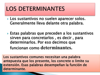  Los sustantivos no suelen aparecer solos.
Generalmente lleva delante otra palabra.
 Estas palabras que preceden a los sustantivos
sirven para concretarlos , es decir , para
determinarlos. Por eso decimos que
funcionan como determinantes.
Los sustantivos comunes necesitan una palabra
antepuesta que los presente, los concrete o limite su
extensión. Esas palabras desempeñan la función de
determinante.
 