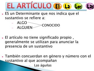  ES un Determinante que nos indica que el
sustantivo se refiere a:
 ALGO
 ALGUIEN
 El artículo no tiene significado propio ,
generalmente se utilizan para anunciar la
presencia de un sustantivo
 También concuerdan en género y número con el
sustantivo al que acompañan
 Las águilas
CONOCIDO
 