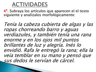 4º. Subraya los artículos que aparecen el el texto
siguiente y analízalos morfológicamente:
Tenía la cabeza cubierta de algas y las
ropas chorreando barro y aguas
verdiazules, y también tenía una rana
enorme y en los ojos mil puntos
brillantes de luz y alegría. Inés lo
envidió. Rafa le entregó la rana; ella la
veía temblar en su mano y pensó que
sus dedos le servían de cárcel.
 