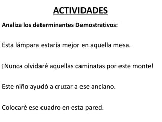 Analiza los determinantes Demostrativos:
Esta lámpara estaría mejor en aquella mesa.
¡Nunca olvidaré aquellas caminatas por este monte!
Este niño ayudó a cruzar a ese anciano.
Colocaré ese cuadro en esta pared.
ACTIVIDADES
 
