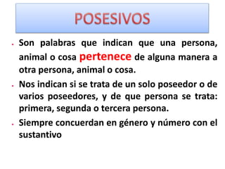  Son palabras que indican que una persona,
animal o cosa pertenece de alguna manera a
otra persona, animal o cosa.
 Nos indican si se trata de un solo poseedor o de
varios poseedores, y de que persona se trata:
primera, segunda o tercera persona.
 Siempre concuerdan en género y número con el
sustantivo
 
