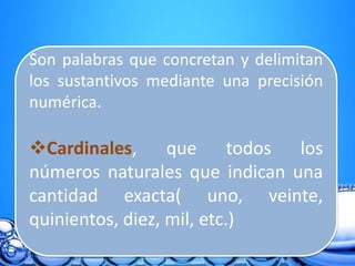Son palabras que concretan y delimitan
los sustantivos mediante una precisión
numérica.
Cardinales, que todos los
números naturales que indican una
cantidad exacta( uno, veinte,
quinientos, diez, mil, etc.)
 