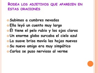 RODEA LOS ADJETIVOS QUE APARECEN EN
ESTAS ORACIONES
 Subimos a cumbres nevadas
 Ella leyó un cuento muy largo
 Él tiene el pelo rubio y los ojos claros
 Un enorme globo surcaba el cielo azul
 La suave brisa movía las hojas nuevas
 Su nuevo amigo era muy simpático
 Carlos se puso nervioso al verme
 