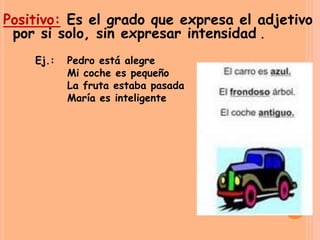 Positivo: Es el grado que expresa el adjetivo
por si solo, sin expresar intensidad .
Ej.: Pedro está alegre
Mi coche es pequeño
La fruta estaba pasada
María es inteligente
 