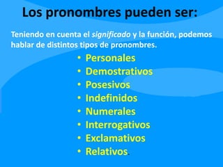 Los pronombres pueden ser:
• Personales
• Demostrativos
• Posesivos
• Indefinidos
• Numerales
• Interrogativos
• Exclamativos
• Relativos.
Teniendo en cuenta el significado y la función, podemos
hablar de distintos tipos de pronombres.
 