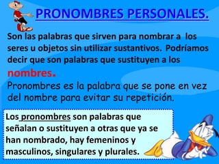 PRONOMBRES PERSONALES.
Los pronombres son palabras que
señalan o sustituyen a otras que ya se
han nombrado, hay femeninos y
masculinos, singulares y plurales.
Son las palabras que sirven para nombrar a los
seres u objetos sin utilizar sustantivos. Podríamos
decir que son palabras que sustituyen a los
nombres.
Pronombres es la palabra que se pone en vez
del nombre para evitar su repetición.
 